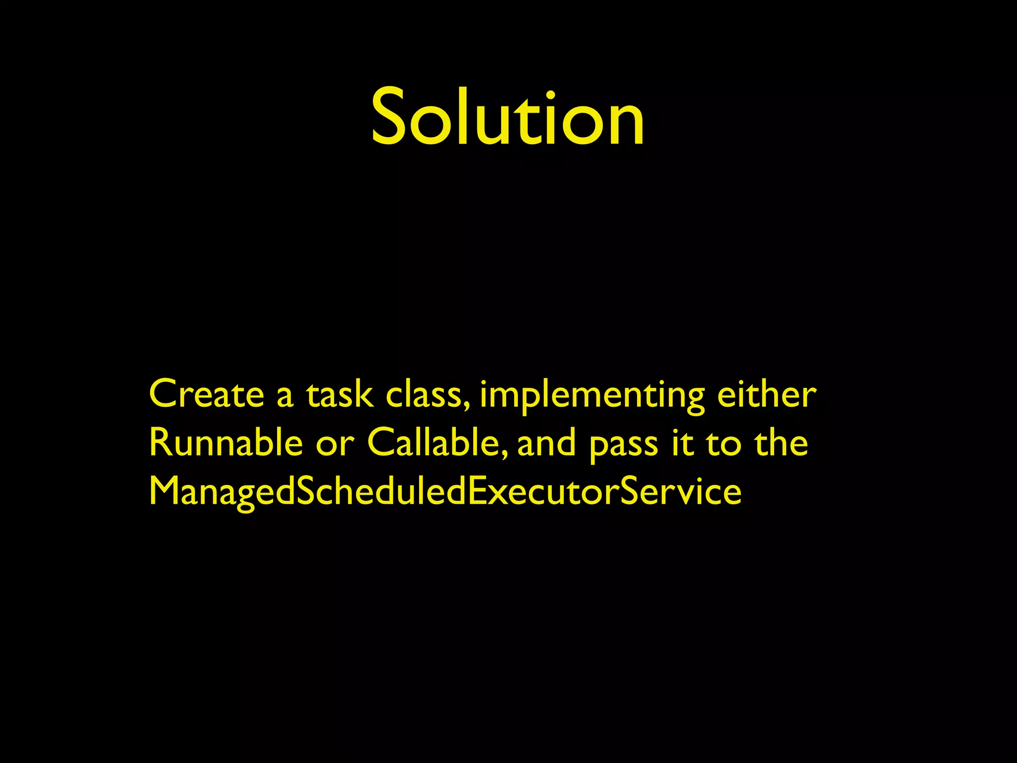 Solution 
Create a task class, implementing either 
Runnable or Callable, and pass it to the 
ManagedScheduledExecutorService 
 