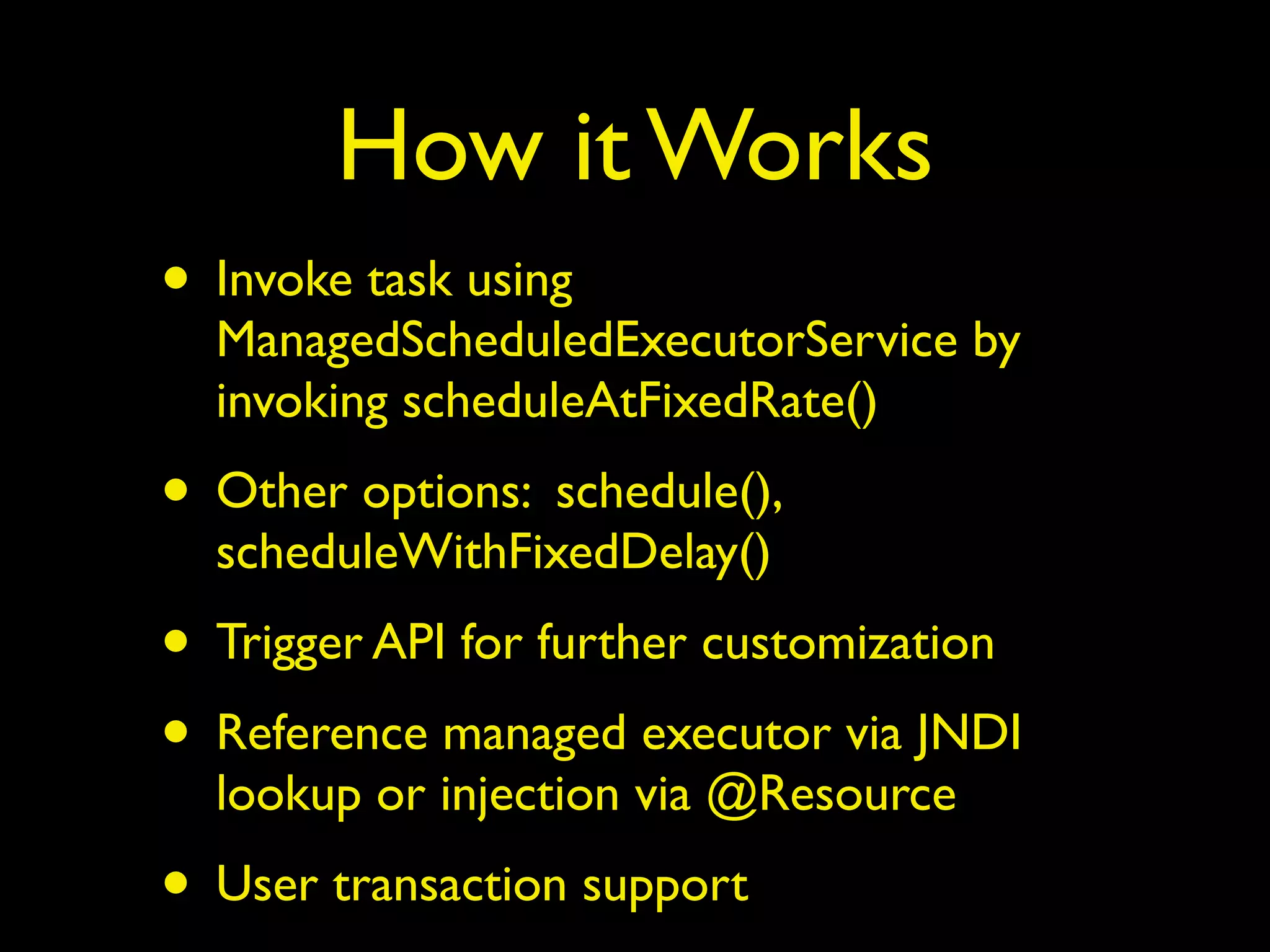 How it Works 
• Invoke task using 
ManagedScheduledExecutorService by 
invoking scheduleAtFixedRate() 
• Other options: schedule(), 
scheduleWithFixedDelay() 
• Trigger API for further customization 
• Reference managed executor via JNDI 
lookup or injection via @Resource 
• User transaction support 
 