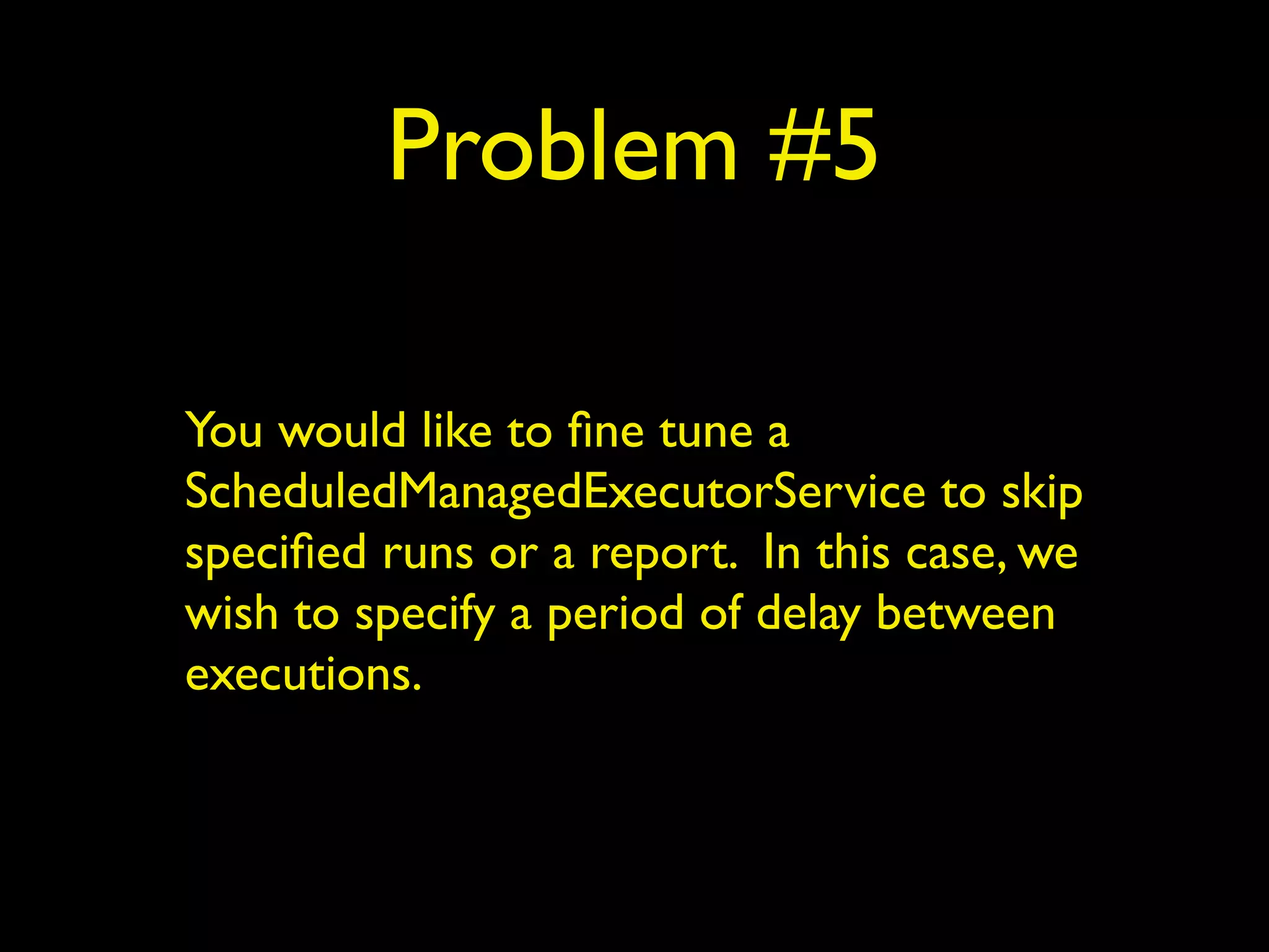 Problem #5 
You would like to fine tune a 
ScheduledManagedExecutorService to skip 
specified runs or a report. In this case, we 
wish to specify a period of delay between 
executions. 
 