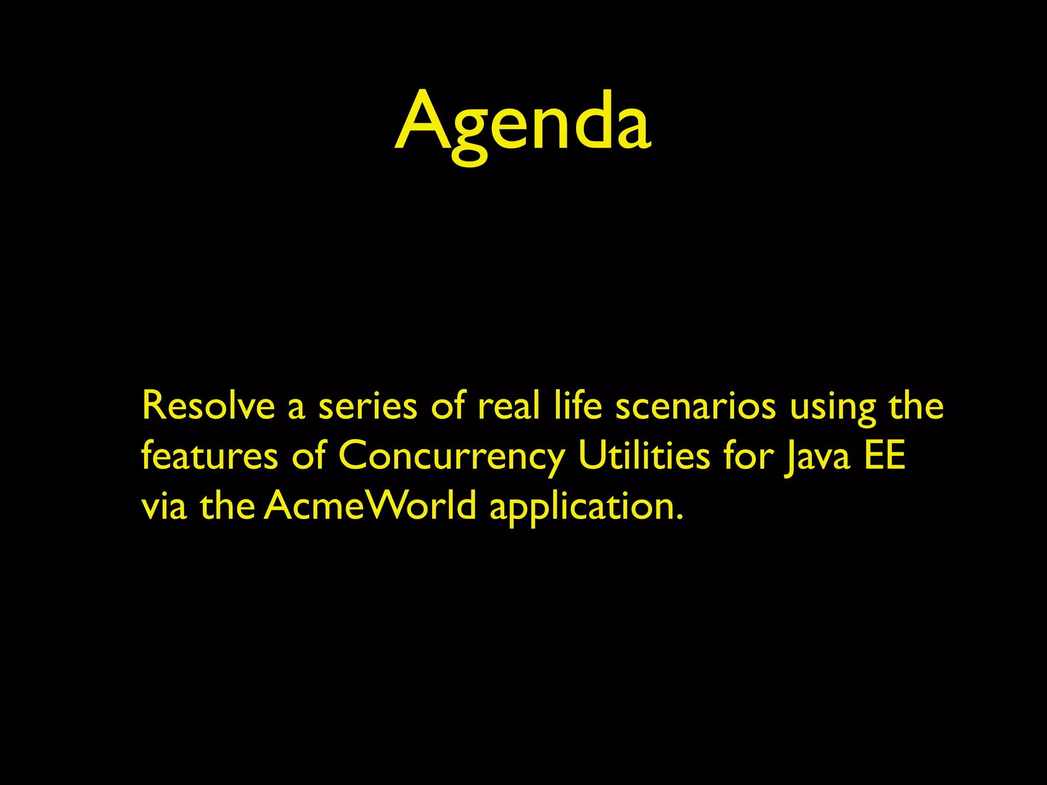 Agenda 
Resolve a series of real life scenarios using the 
features of Concurrency Utilities for Java EE 
via the AcmeWorld application. 
 