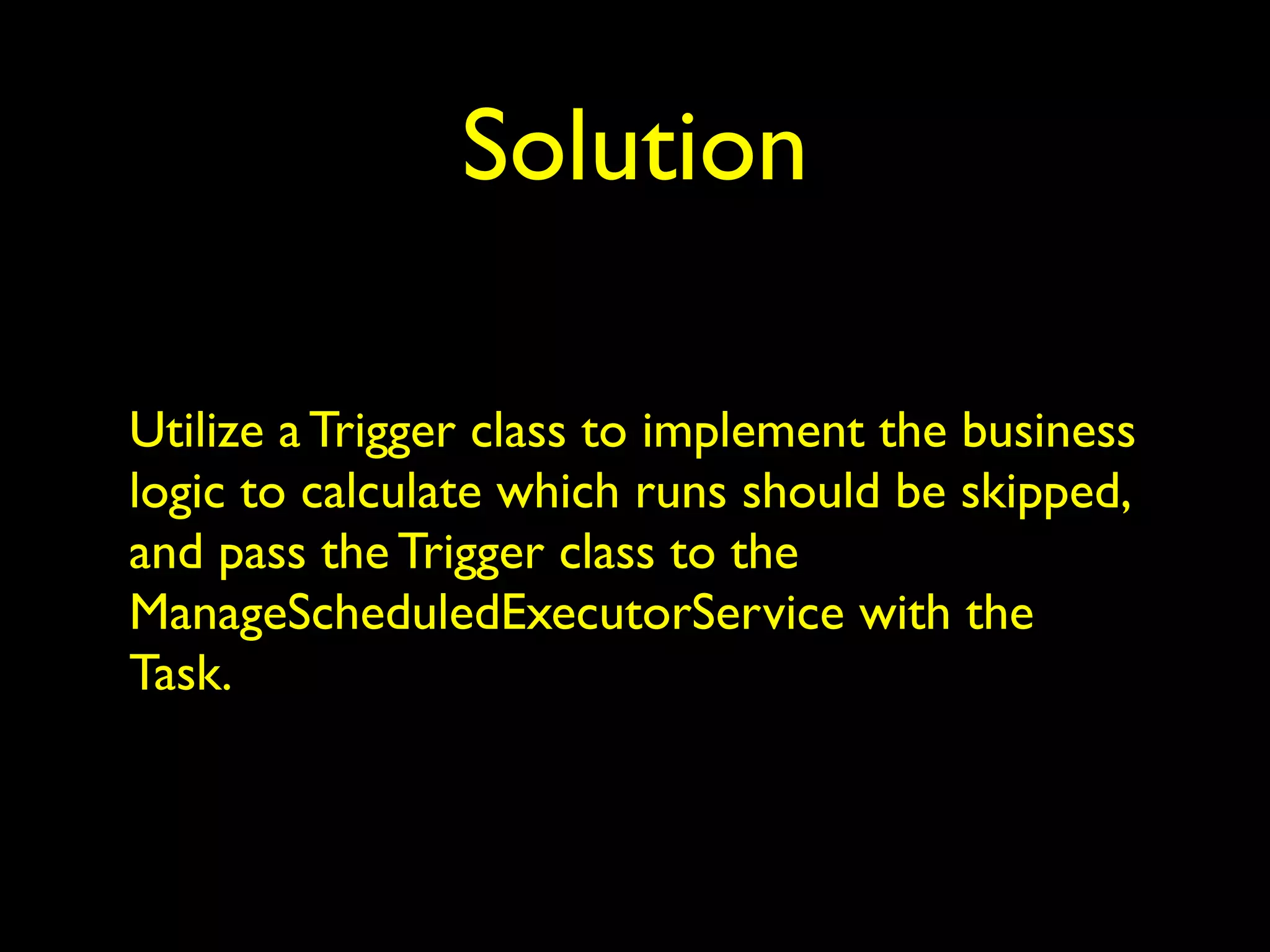 Solution 
Utilize a Trigger class to implement the business 
logic to calculate which runs should be skipped, 
and pass the Trigger class to the 
ManageScheduledExecutorService with the 
Task. 
 