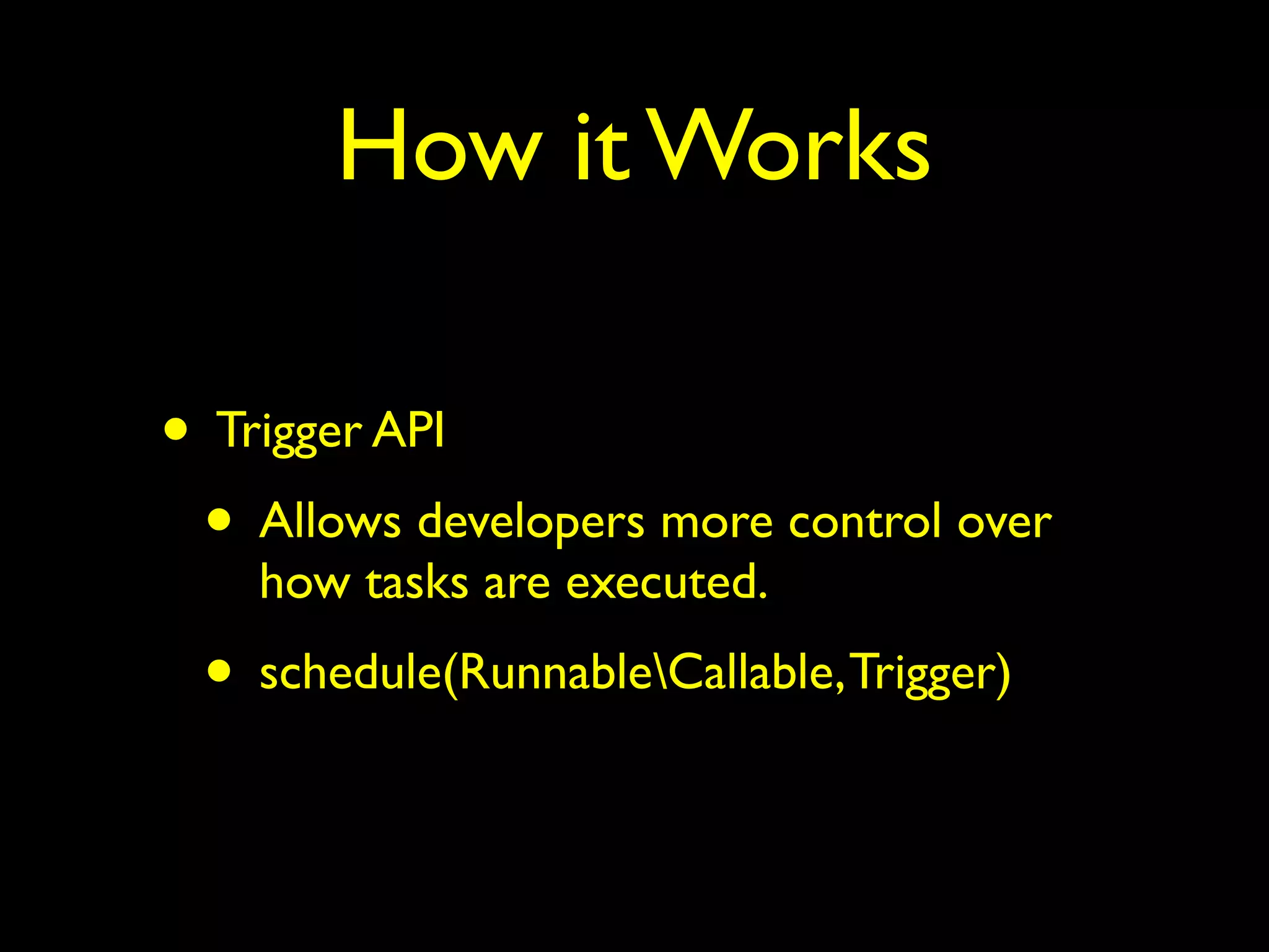 How it Works 
• Trigger API 
• Allows developers more control over 
how tasks are executed. 
• schedule(RunnableCallable, Trigger) 
 