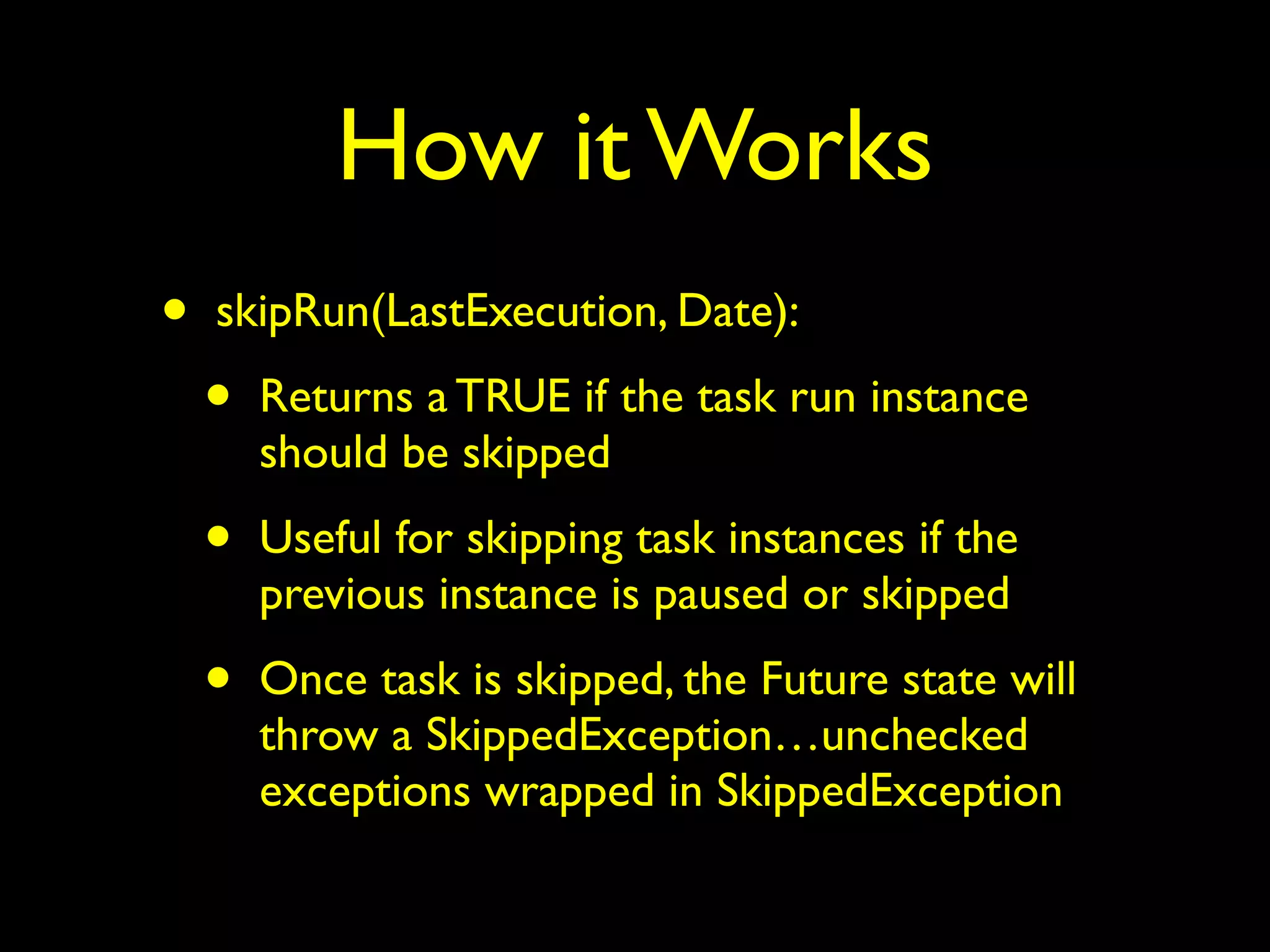 How it Works 
• skipRun(LastExecution, Date): 
• Returns a TRUE if the task run instance 
should be skipped 
• Useful for skipping task instances if the 
previous instance is paused or skipped 
• Once task is skipped, the Future state will 
throw a SkippedException…unchecked 
exceptions wrapped in SkippedException 
 