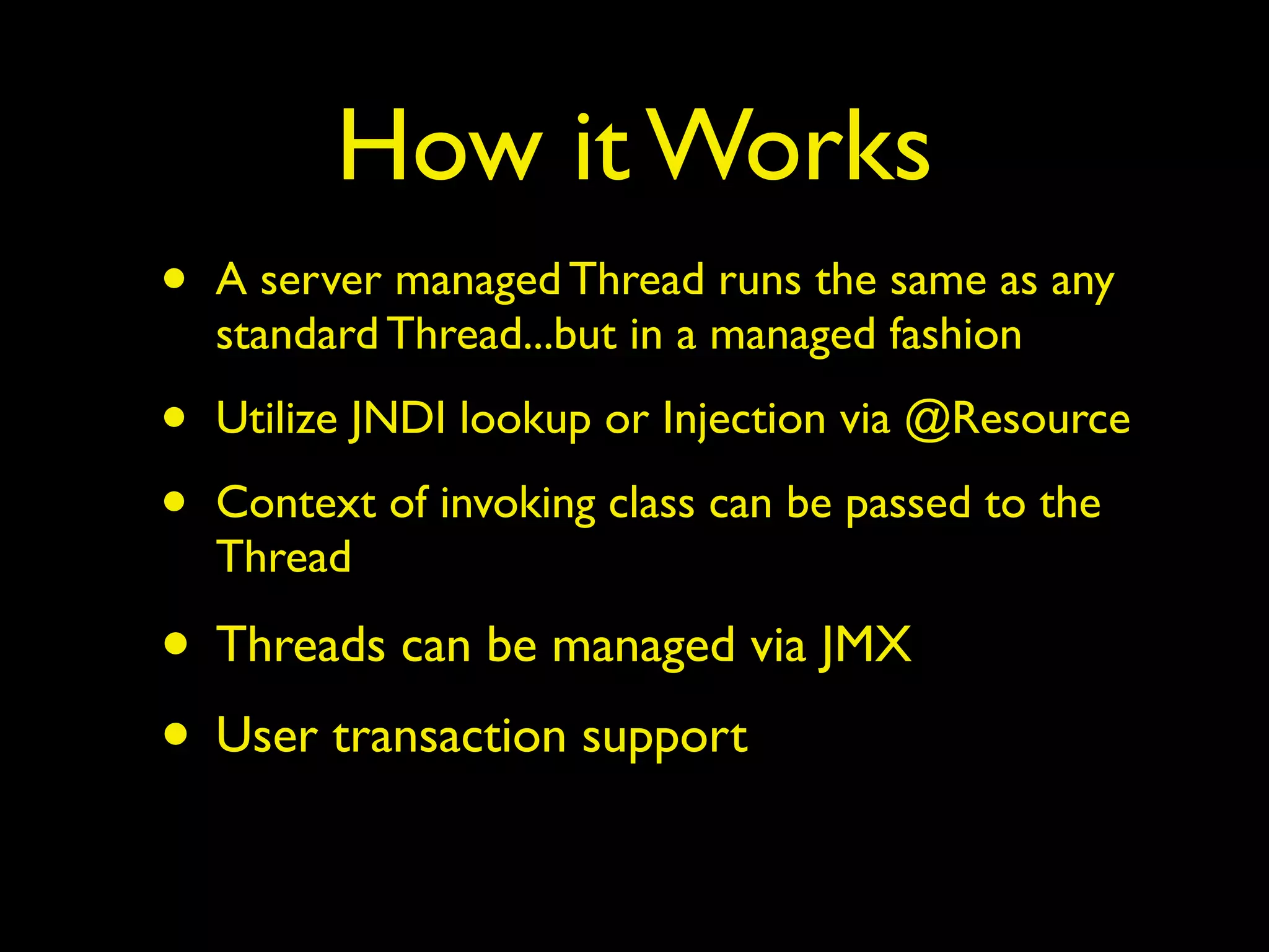 How it Works 
• A server managed Thread runs the same as any 
standard Thread...but in a managed fashion 
• Utilize JNDI lookup or Injection via @Resource 
• Context of invoking class can be passed to the 
Thread 
• Threads can be managed via JMX 
• User transaction support 
 