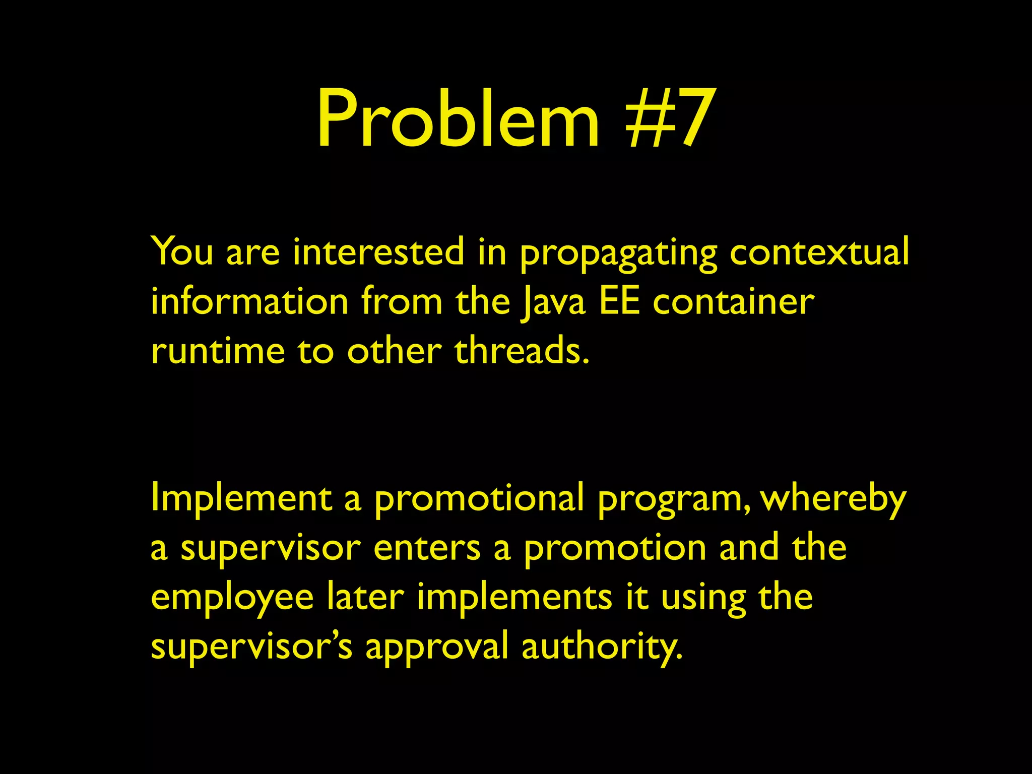 Problem #7 
You are interested in propagating contextual 
information from the Java EE container 
runtime to other threads. 
! 
Implement a promotional program, whereby 
a supervisor enters a promotion and the 
employee later implements it using the 
supervisor’s approval authority. 
 