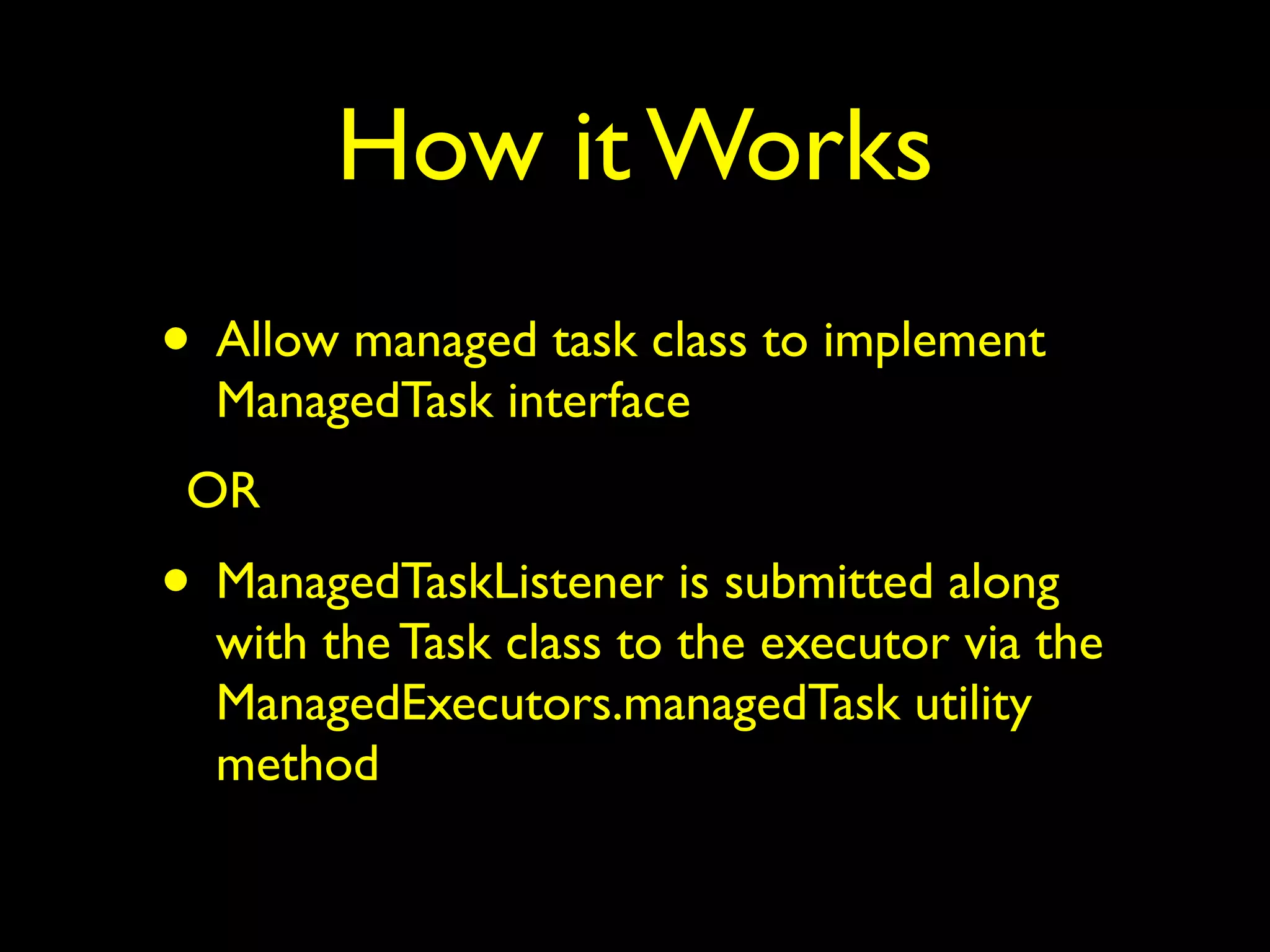 How it Works 
• Allow managed task class to implement 
ManagedTask interface 
OR 
• ManagedTaskListener is submitted along 
with the Task class to the executor via the 
ManagedExecutors.managedTask utility 
method 
 