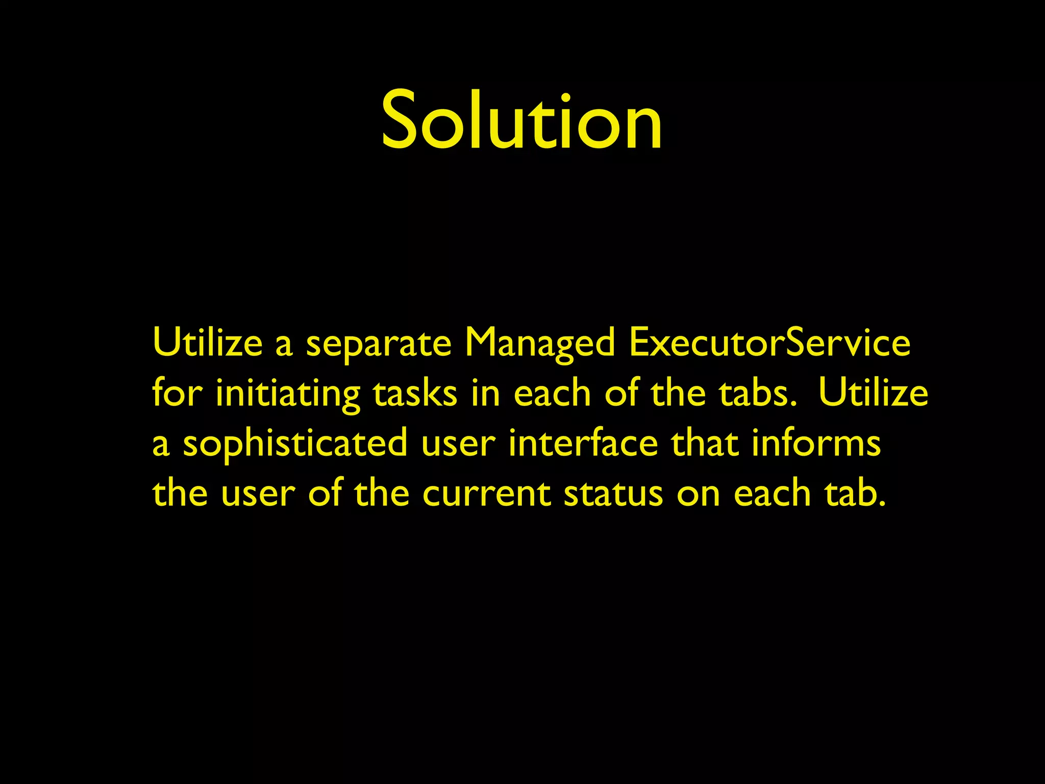 Solution 
Utilize a separate Managed ExecutorService 
for initiating tasks in each of the tabs. Utilize 
a sophisticated user interface that informs 
the user of the current status on each tab. 
 