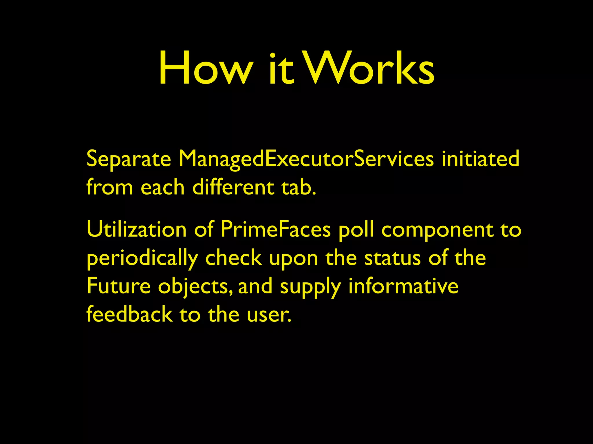 How it Works 
Separate ManagedExecutorServices initiated 
from each different tab. 
Utilization of PrimeFaces poll component to 
periodically check upon the status of the 
Future objects, and supply informative 
feedback to the user. 
 