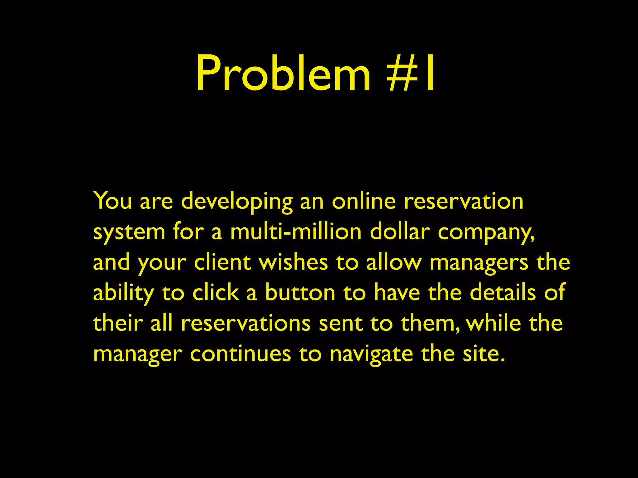 Problem #1 
You are developing an online reservation 
system for a multi-million dollar company, 
and your client wishes to allow managers the 
ability to click a button to have the details of 
their all reservations sent to them, while the 
manager continues to navigate the site. 
 