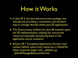How it Works 
• In Java SE 5, the java.util.concurrent package was 
introduced, providing a convenient and standard 
way to manage threads within Java SE applications 
• The Concurrency Utilities for Java EE extends upon 
the SE implementation, making the concurrent 
resources injectable and placing them in the 
application server container 
• All Java EE 7 Compliant Application Servers must 
contain default concurrent resources, in GlassFish 
these resources begin with _default, e.g: 
_defaultManagedExecutorService 
 