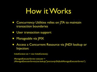 How it Works 
• Concurrency Utilities relies on JTA to maintain 
transaction boundaries 
• User transaction support 
• Manageable via JMX 
• Access a Concurrent Resource via JNDI lookup or 
Injection: 
InitialContext ctx = new InitialContext(); 
ManagedExecutorService executor = 
(ManagedExecutorService)ctx.lookup("java:comp/DefaultManagedExecutorService"); 
 