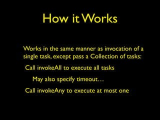 How it Works 
Works in the same manner as invocation of a 
single task, except pass a Collection of tasks: 
Call invokeAll to execute all tasks 
May also specify timeout… 
Call invokeAny to execute at most one 
 