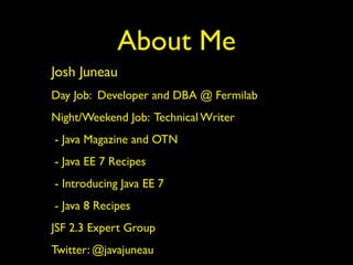 About Me 
Josh Juneau 
Day Job: Developer and DBA @ Fermilab 
Night/Weekend Job: Technical Writer 
- Java Magazine and OTN 
- Java EE 7 Recipes 
- Introducing Java EE 7 
- Java 8 Recipes 
JSF 2.3 Expert Group 
Twitter: @javajuneau 
 
