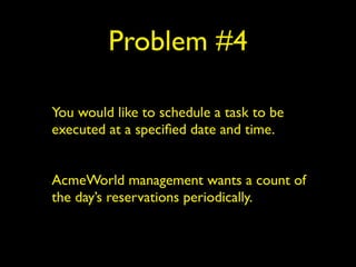 Problem #4 
You would like to schedule a task to be 
executed at a specified date and time. 
! 
AcmeWorld management wants a count of 
the day’s reservations periodically. 
 