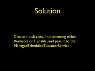 Solution 
Create a task class, implementing either 
Runnable or Callable, and pass it to the 
ManagedScheduledExecutorService 
 