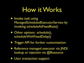 How it Works 
• Invoke task using 
ManagedScheduledExecutorService by 
invoking scheduleAtFixedRate() 
• Other options: schedule(), 
scheduleWithFixedDelay() 
• Trigger API for further customization 
• Reference managed executor via JNDI 
lookup or injection via @Resource 
• User transaction support 
 
