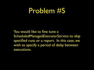 Problem #5 
You would like to fine tune a 
ScheduledManagedExecutorService to skip 
specified runs or a report. In this case, we 
wish to specify a period of delay between 
executions. 
 