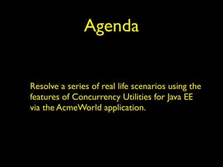 Agenda 
Resolve a series of real life scenarios using the 
features of Concurrency Utilities for Java EE 
via the AcmeWorld application. 
 