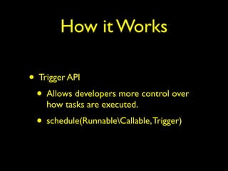How it Works 
• Trigger API 
• Allows developers more control over 
how tasks are executed. 
• schedule(RunnableCallable, Trigger) 
 