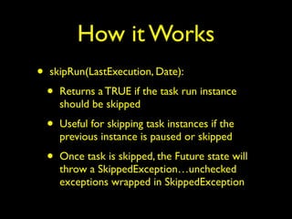 How it Works 
• skipRun(LastExecution, Date): 
• Returns a TRUE if the task run instance 
should be skipped 
• Useful for skipping task instances if the 
previous instance is paused or skipped 
• Once task is skipped, the Future state will 
throw a SkippedException…unchecked 
exceptions wrapped in SkippedException 
 