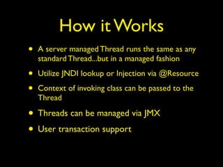 How it Works 
• A server managed Thread runs the same as any 
standard Thread...but in a managed fashion 
• Utilize JNDI lookup or Injection via @Resource 
• Context of invoking class can be passed to the 
Thread 
• Threads can be managed via JMX 
• User transaction support 
 