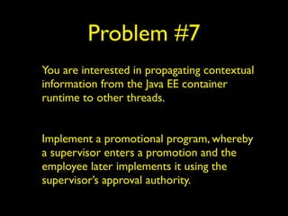 Problem #7 
You are interested in propagating contextual 
information from the Java EE container 
runtime to other threads. 
! 
Implement a promotional program, whereby 
a supervisor enters a promotion and the 
employee later implements it using the 
supervisor’s approval authority. 
 