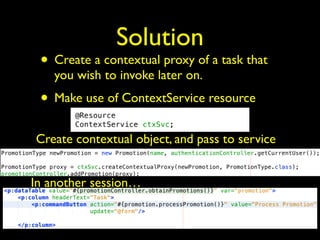 Solution 
• Create a contextual proxy of a task that 
you wish to invoke later on. 
• Make use of ContextService resource 
Create contextual object, and pass to service 
In another session… 
 