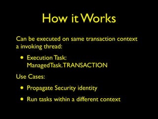 How it Works 
Can be executed on same transaction context 
a invoking thread: 
• Execution Task: 
ManagedTask.TRANSACTION 
Use Cases: 
• Propagate Security identity 
• Run tasks within a different context 
 