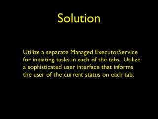 Solution 
Utilize a separate Managed ExecutorService 
for initiating tasks in each of the tabs. Utilize 
a sophisticated user interface that informs 
the user of the current status on each tab. 
 