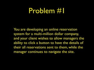 Problem #1 
You are developing an online reservation 
system for a multi-million dollar company, 
and your client wishes to allow managers the 
ability to click a button to have the details of 
their all reservations sent to them, while the 
manager continues to navigate the site. 
 