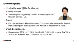 2
 Hirofumi Iwasaki @HirofumiIwasaki
 Group Manager
 Technology Strategy Group, System Strategy Department,
Rakuten Card Co., Ltd.
 Career
 Planning, designing & implementation of huge enterprise systems for financial,
manufacturing and public systems with Java EE in Japan over 18 years.
 Opus, Lectures, etc.
 Conferences: OOW 2017, 2014, JavaOne 2017, 2015, 2014, Java Day Tokyo
2014-2015, Rakuten Tech Conference 2013-2016, etc.
 
