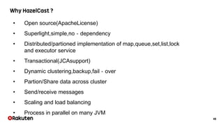 48
• Open source(ApacheLicense)
• Superlight,simple,no‐dependency
• Distributed/partioned implementation of map,queue,set,list,lock
and executor service
• Transactional(JCAsupport)
• Dynamic clustering,backup,fail‐over
• Partion/Share data across cluster
• Send/receive messages
• Scaling and load balancing
• Process in parallel on many JVM
 