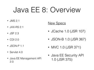 Java EE 8: Overview
• JMS 2.1
• JAX-RS 2.1
• JSF 2.3
• CDI 2.0
• JSON-P 1.1
• Servlet 4.0
• Java EE Management API
2.0
New Specs
• JCache 1.0 (JSR 107)
• JSON-B 1.0 (JSR 367)
• MVC 1.0 (JSR 371)
• Java EE Security API
1.0 (JSR 375)
 