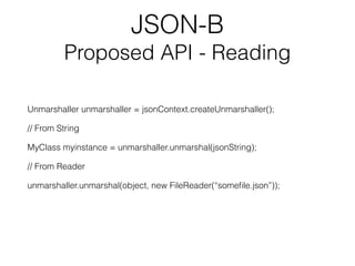 JSON-B
Proposed API - Reading
Unmarshaller unmarshaller = jsonContext.createUnmarshaller();
// From String
MyClass myinstance = unmarshaller.unmarshal(jsonString);
// From Reader
unmarshaller.unmarshal(object, new FileReader(“someﬁle.json”));
 