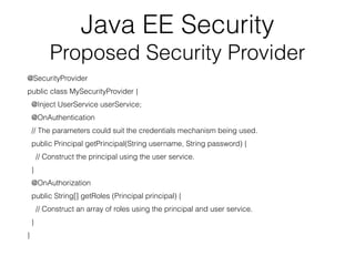 Java EE Security
Proposed Security Provider
@SecurityProvider
public class MySecurityProvider {
@Inject UserService userService;
@OnAuthentication
// The parameters could suit the credentials mechanism being used.
public Principal getPrincipal(String username, String password) {
// Construct the principal using the user service.
}
@OnAuthorization
public String[] getRoles (Principal principal) {
// Construct an array of roles using the principal and user service.
}
}
 