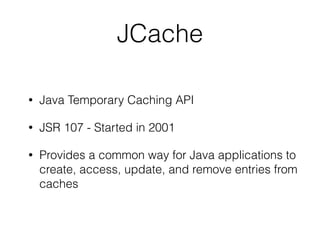 JCache
• Java Temporary Caching API
• JSR 107 - Started in 2001
• Provides a common way for Java applications to
create, access, update, and remove entries from
caches
 