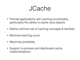 JCache
• Provide applications with caching functionality…
particularly the ability to cache Java objects
• Deﬁne common set of caching concepts & facilities
• Minimize learning curve
• Maximize portability
• Support in-process and distributed cache
implementations
 