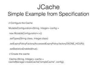 JCache
Simple Example from Speciﬁcation
// Conﬁgure the Cache
MutableConﬁguration<String, Integer> conﬁg =
new MutableConﬁguration<>()
.setTypes(String.class, Integer.class)
.setExpiryPolicyFactory(AccessedExpiryPolicy.factoryOf(ONE_HOUR))
.setStatisticsEnabled(true);
// Create the cache
Cache<String, Integer> cache =
cacheManager.createCache("simpleCache", conﬁg);
 