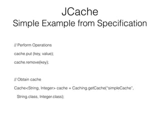 JCache
Simple Example from Speciﬁcation
// Perform Operations
cache.put (key, value);
cache.remove(key);
// Obtain cache
Cache<String, Integer> cache = Caching.getCache(“simpleCache”,
String.class, Integer.class);
 