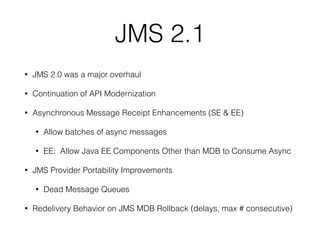 JMS 2.1
• JMS 2.0 was a major overhaul
• Continuation of API Modernization
• Asynchronous Message Receipt Enhancements (SE & EE)
• Allow batches of async messages
• EE: Allow Java EE Components Other than MDB to Consume Async
• JMS Provider Portability Improvements
• Dead Message Queues
• Redelivery Behavior on JMS MDB Rollback (delays, max # consecutive)
 
