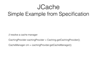 JCache
Simple Example from Speciﬁcation
// resolve a cache manager
CachingProvider cachingProvider = Caching.getCachingPro...