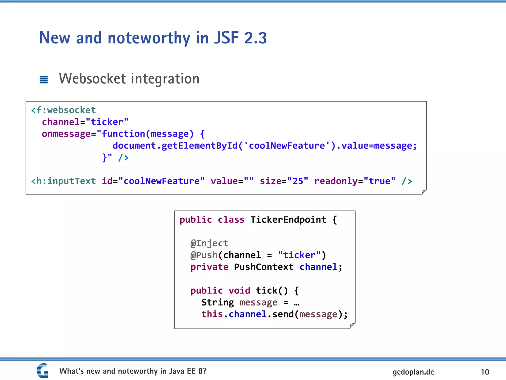 New and noteworthy in JSF 2.3
Websocket integration
What's new and noteworthy in Java EE 8? 10gedoplan.de
<f:websocket
channel="ticker"
onmessage="function(message) {
document.getElementById('coolNewFeature').value=message;
}" />
<h:inputText id="coolNewFeature" value="" size="25" readonly="true" />
public class TickerEndpoint {
@Inject
@Push(channel = "ticker")
private PushContext channel;
public void tick() {
String message = …
this.channel.send(message);
 