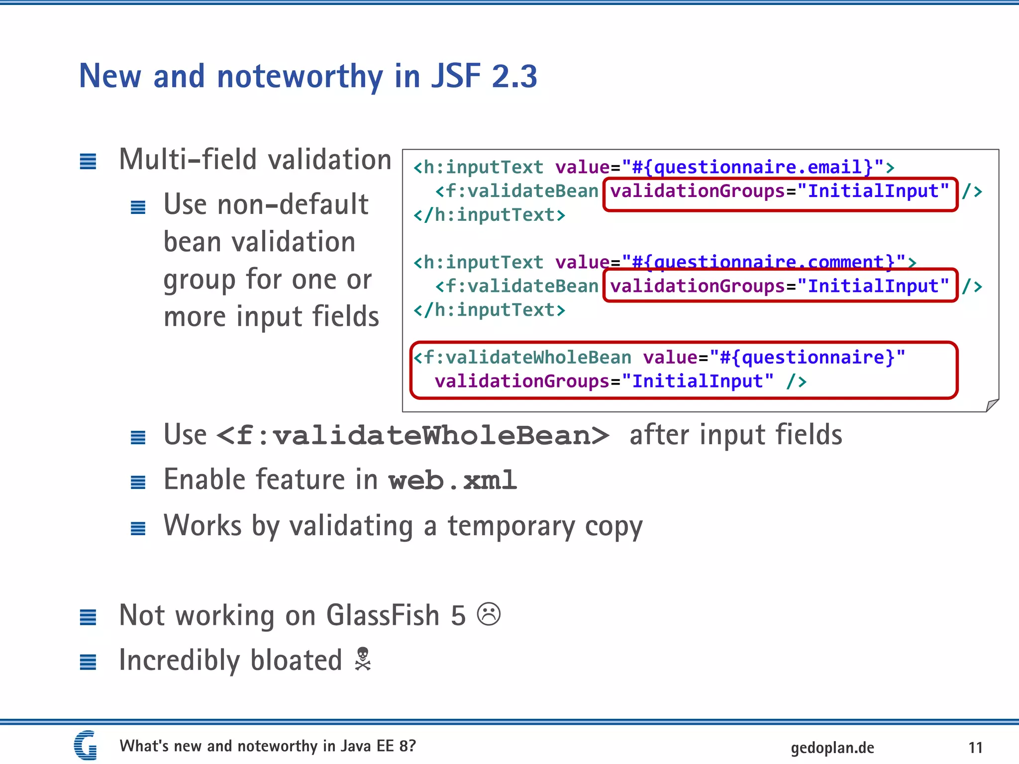 New and noteworthy in JSF 2.3
Multi-field validation
Use non-default
bean validation
group for one or
more input fields
Use <f:validateWholeBean> after input fields
Enable feature in web.xml
Works by validating a temporary copy
Not working on GlassFish 5 
Incredibly bloated 
What's new and noteworthy in Java EE 8? 11gedoplan.de
<h:inputText value="#{questionnaire.email}">
<f:validateBean validationGroups="InitialInput" />
</h:inputText>
<h:inputText value="#{questionnaire.comment}">
<f:validateBean validationGroups="InitialInput" />
</h:inputText>
<f:validateWholeBean value="#{questionnaire}"
validationGroups="InitialInput" />
 