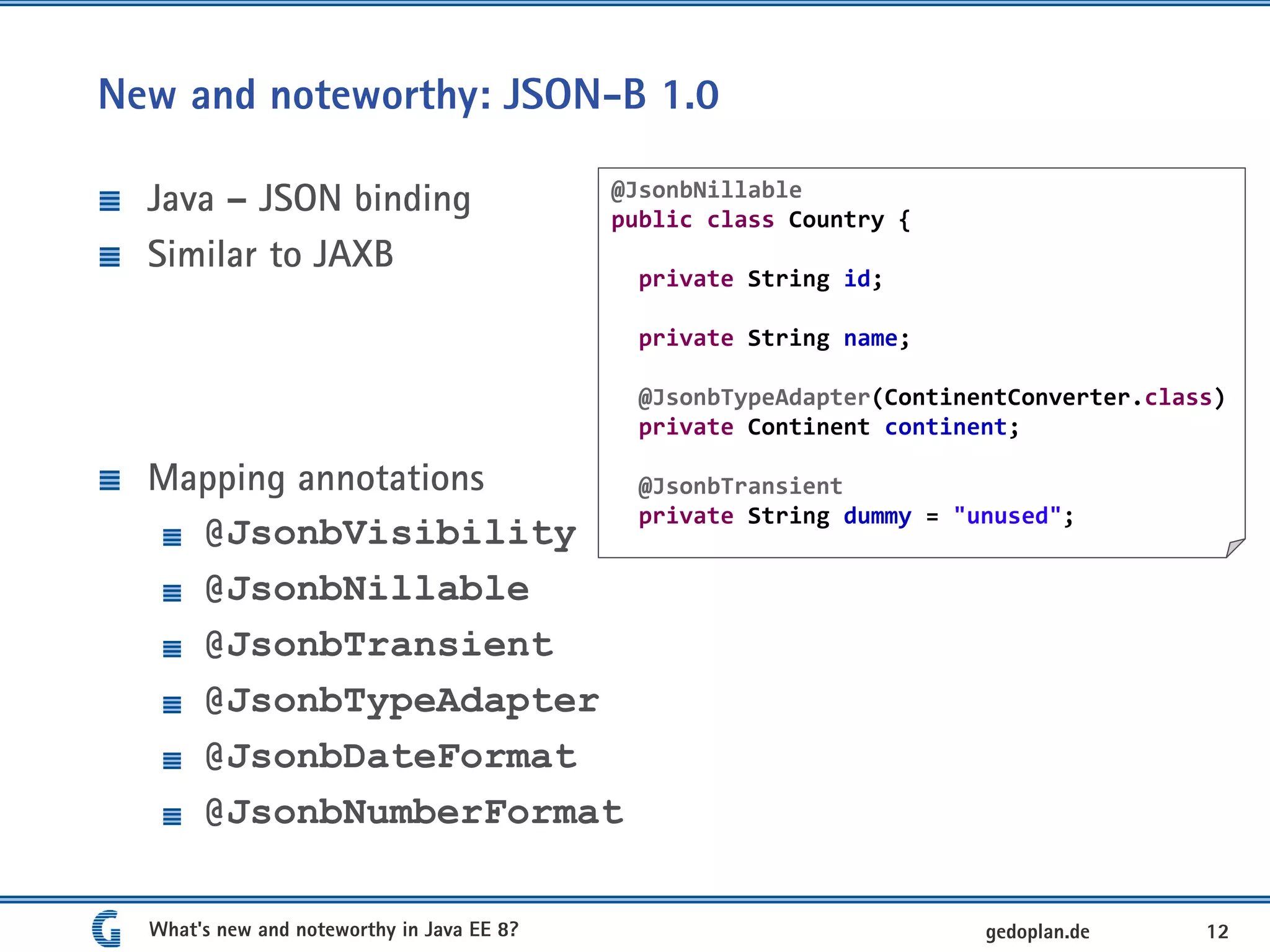 New and noteworthy: JSON-B 1.0
Java – JSON binding
Similar to JAXB
Mapping annotations
@JsonbVisibility
@JsonbNillable
@JsonbTransient
@JsonbTypeAdapter
@JsonbDateFormat
@JsonbNumberFormat
What's new and noteworthy in Java EE 8? 12gedoplan.de
@JsonbNillable
public class Country {
private String id;
private String name;
@JsonbTypeAdapter(ContinentConverter.class)
private Continent continent;
@JsonbTransient
private String dummy = "unused";
 