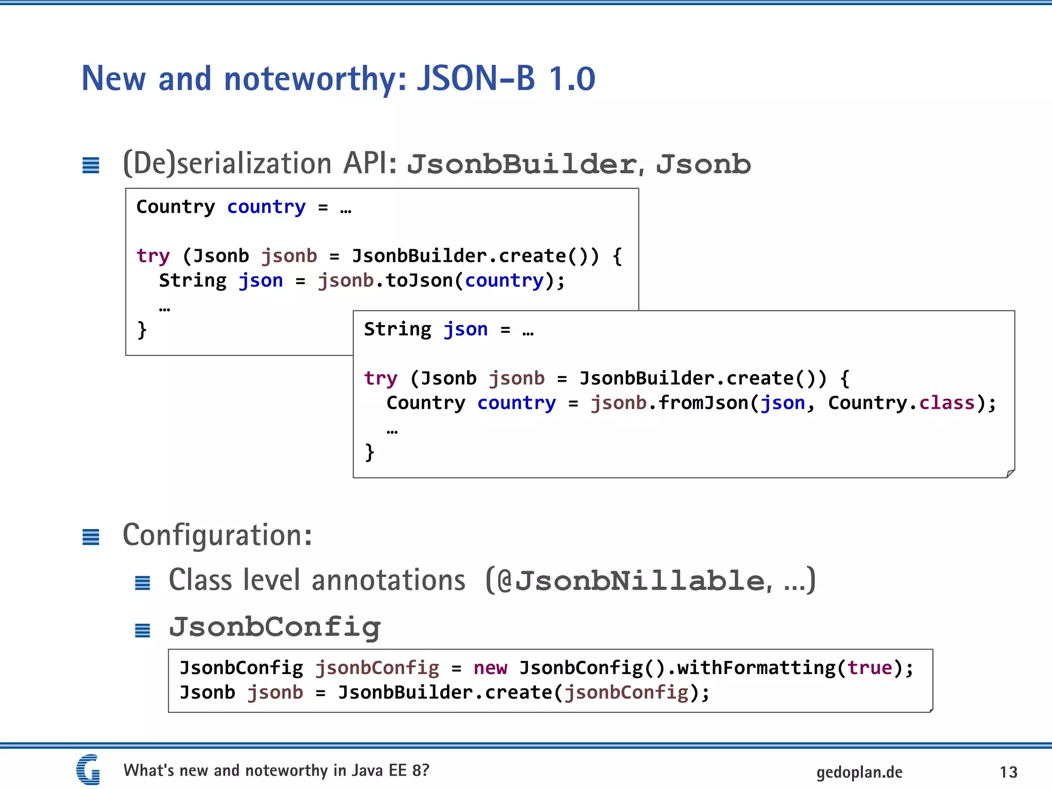 New and noteworthy: JSON-B 1.0
(De)serialization API: JsonbBuilder, Jsonb
Configuration:
Class level annotations (@JsonbNillable, …)
JsonbConfig
What's new and noteworthy in Java EE 8? 13gedoplan.de
Country country = …
try (Jsonb jsonb = JsonbBuilder.create()) {
String json = jsonb.toJson(country);
…
} String json = …
try (Jsonb jsonb = JsonbBuilder.create()) {
Country country = jsonb.fromJson(json, Country.class);
…
}
JsonbConfig jsonbConfig = new JsonbConfig().withFormatting(true);
Jsonb jsonb = JsonbBuilder.create(jsonbConfig);
 
