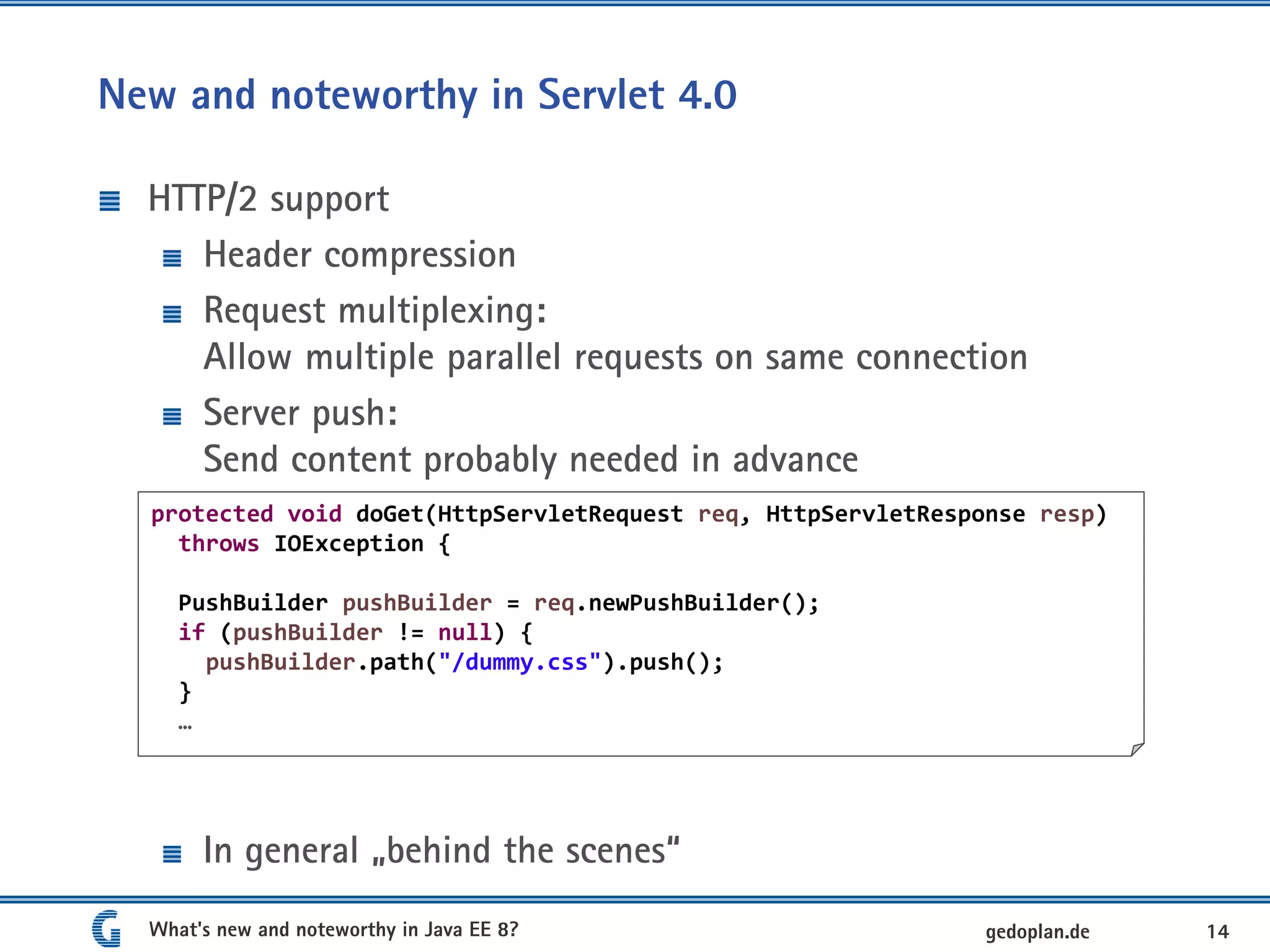 New and noteworthy in Servlet 4.0
HTTP/2 support
Header compression
Request multiplexing:
Allow multiple parallel requests on same connection
Server push:
Send content probably needed in advance
In general „behind the scenes“
What's new and noteworthy in Java EE 8? 14gedoplan.de
protected void doGet(HttpServletRequest req, HttpServletResponse resp)
throws IOException {
PushBuilder pushBuilder = req.newPushBuilder();
if (pushBuilder != null) {
pushBuilder.path("/dummy.css").push();
}
…
 