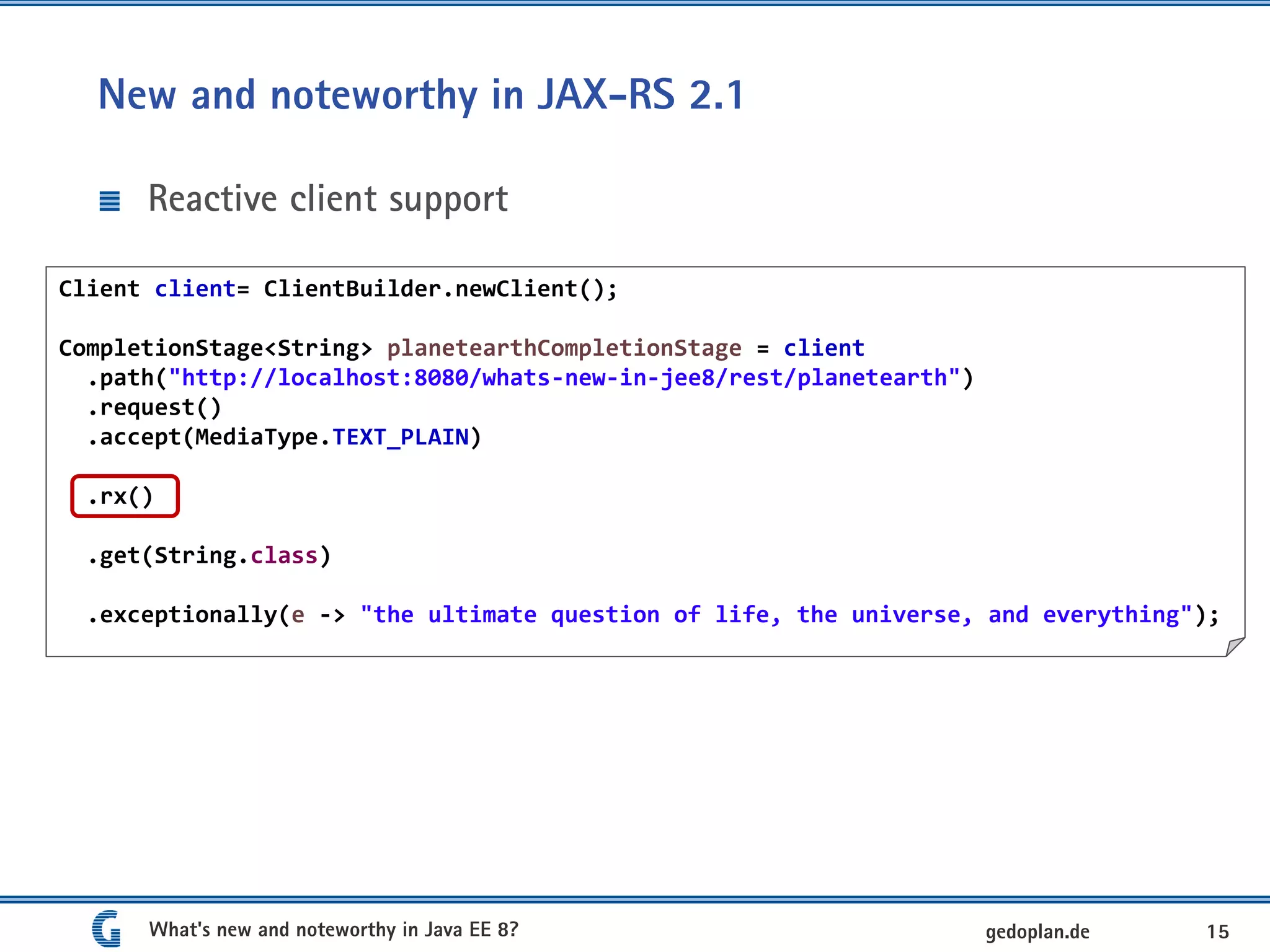 New and noteworthy in JAX-RS 2.1
Reactive client support
What's new and noteworthy in Java EE 8? 15gedoplan.de
Client client= ClientBuilder.newClient();
CompletionStage<String> planetearthCompletionStage = client
.path("http://localhost:8080/whats-new-in-jee8/rest/planetearth")
.request()
.accept(MediaType.TEXT_PLAIN)
.rx()
.get(String.class)
.exceptionally(e -> "the ultimate question of life, the universe, and everything");
 