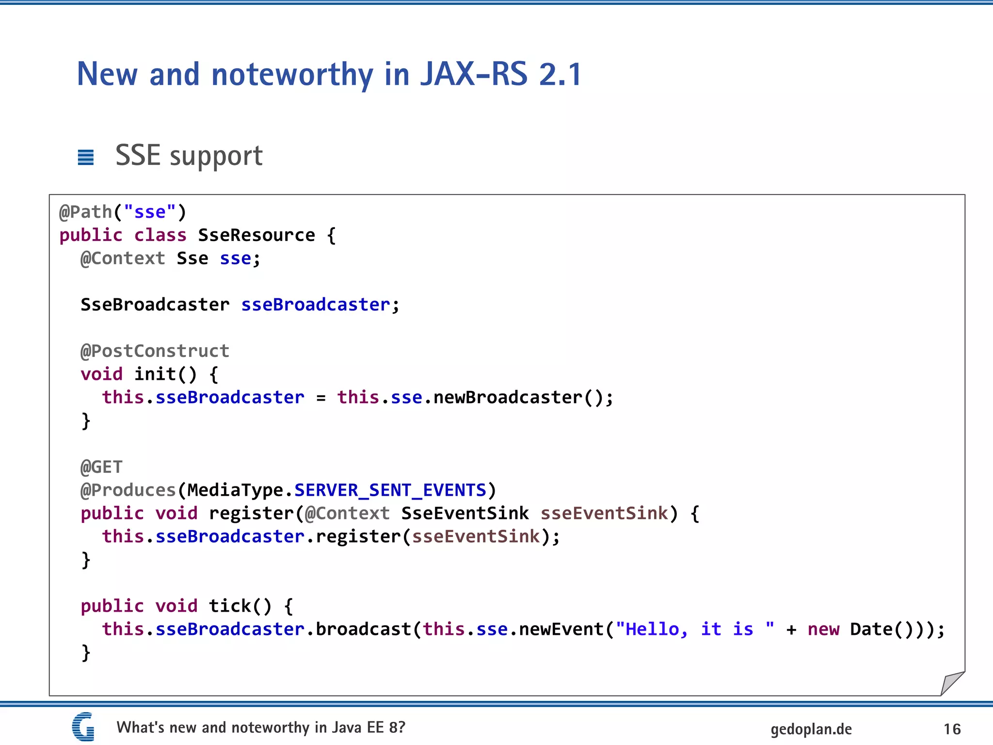 New and noteworthy in JAX-RS 2.1
SSE support
What's new and noteworthy in Java EE 8? 16gedoplan.de
@Path("sse")
public class SseResource {
@Context Sse sse;
SseBroadcaster sseBroadcaster;
@PostConstruct
void init() {
this.sseBroadcaster = this.sse.newBroadcaster();
}
@GET
@Produces(MediaType.SERVER_SENT_EVENTS)
public void register(@Context SseEventSink sseEventSink) {
this.sseBroadcaster.register(sseEventSink);
}
public void tick() {
this.sseBroadcaster.broadcast(this.sse.newEvent("Hello, it is " + new Date()));
}
 