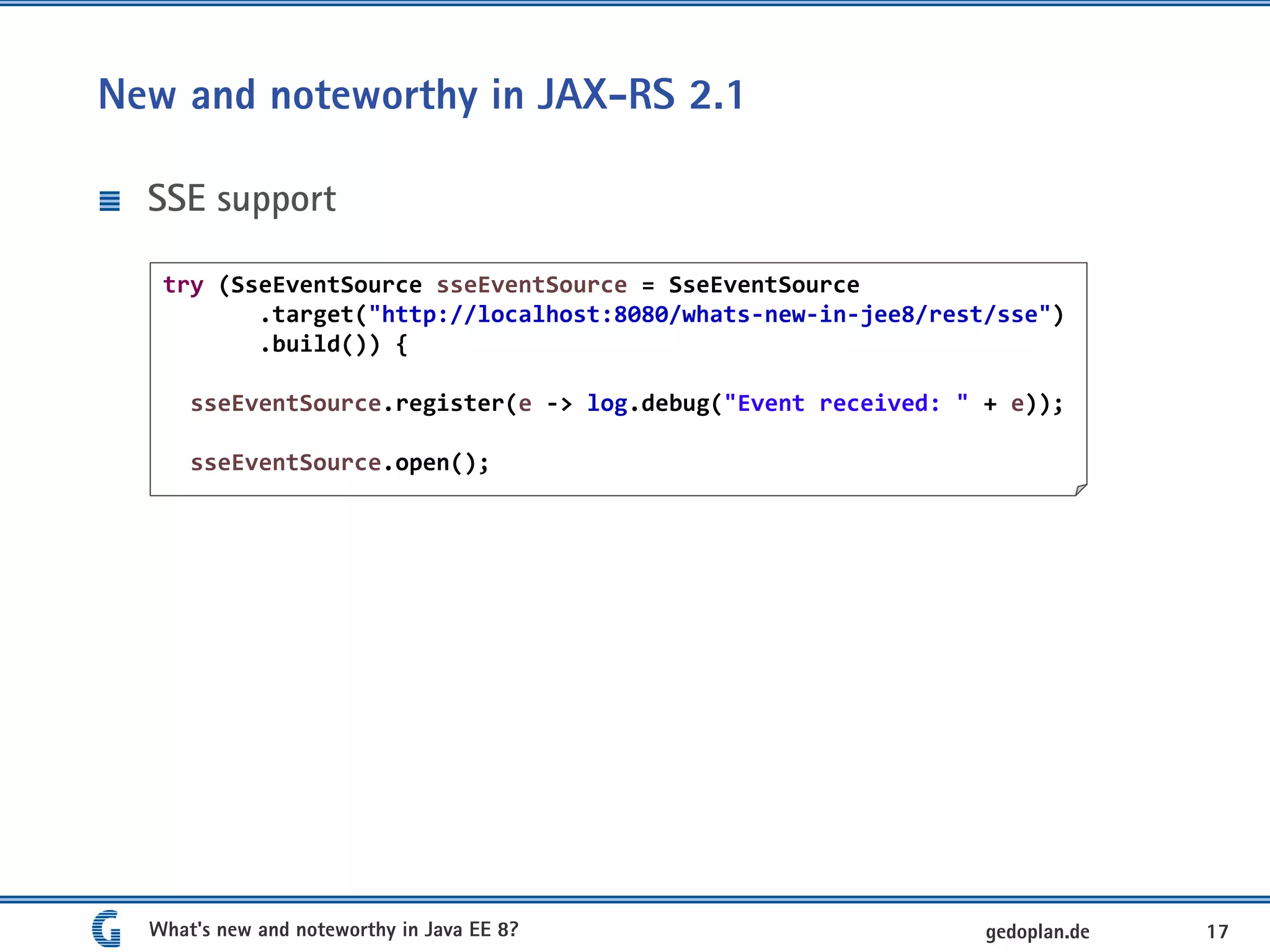 New and noteworthy in JAX-RS 2.1
SSE support
What's new and noteworthy in Java EE 8? 17gedoplan.de
try (SseEventSource sseEventSource = SseEventSource
.target("http://localhost:8080/whats-new-in-jee8/rest/sse")
.build()) {
sseEventSource.register(e -> log.debug("Event received: " + e));
sseEventSource.open();
 