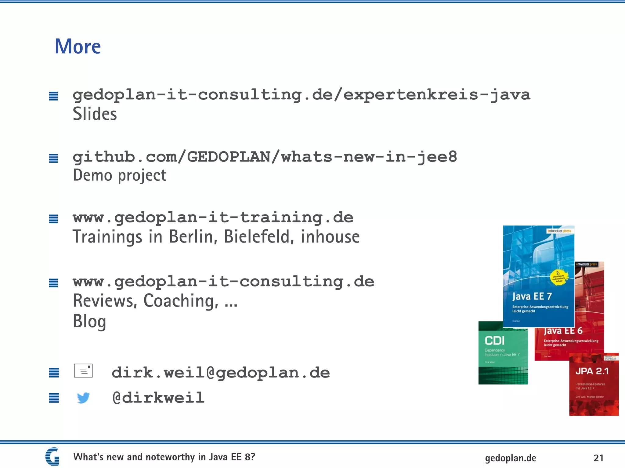 More
gedoplan-it-consulting.de/expertenkreis-java
Slides
github.com/GEDOPLAN/whats-new-in-jee8
Demo project
www.gedoplan-it-training.de
Trainings in Berlin, Bielefeld, inhouse
www.gedoplan-it-consulting.de
Reviews, Coaching, …
Blog
 dirk.weil@gedoplan.de
@dirkweil
What's new and noteworthy in Java EE 8? 21gedoplan.de
 